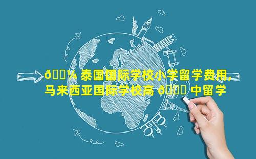 🌼 泰国国际学校小学留学费用,马来西亚国际学校高 🐟 中留学费用